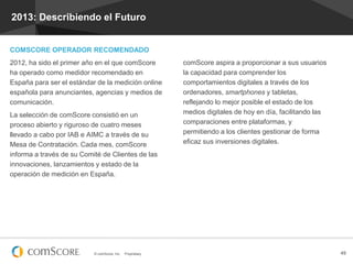 2013: Describiendo el Futuro

COMSCORE OPERADOR RECOMENDADO
2012, ha sido el primer año en el que comScore
ha operado como medidor recomendado en
España para ser el estándar de la medición online
española para anunciantes, agencias y medios de
comunicación.
La selección de comScore consistió en un
proceso abierto y riguroso de cuatro meses
llevado a cabo por IAB e AIMC a través de su
Mesa de Contratación. Cada mes, comScore
informa a través de su Comité de Clientes de las
innovaciones, lanzamientos y estado de la
operación de medición en España.

© comScore, Inc.

Proprietary.

comScore aspira a proporcionar a sus usuarios
la capacidad para comprender los
comportamientos digitales a través de los
ordenadores, smartphones y tabletas,
reflejando lo mejor posible el estado de los
medios digitales de hoy en día, facilitando las
comparaciones entre plataformas, y
permitiendo a los clientes gestionar de forma
eficaz sus inversiones digitales.

49

 