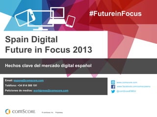 #FutureinFocus

Spain Digital
Future in Focus 2013
Hechos clave del mercado digital español

Email: espana@comscore.com

www.comscore.com

Teléfono: +34 914 588 191

www.facebook.com/comscoreinc
www.facebook.com/comscoreinc

Peticiones de medios: worldpress@comscore.com

@comScoreEMEA
@comScore

© comScore, Inc.

Proprietary.

 