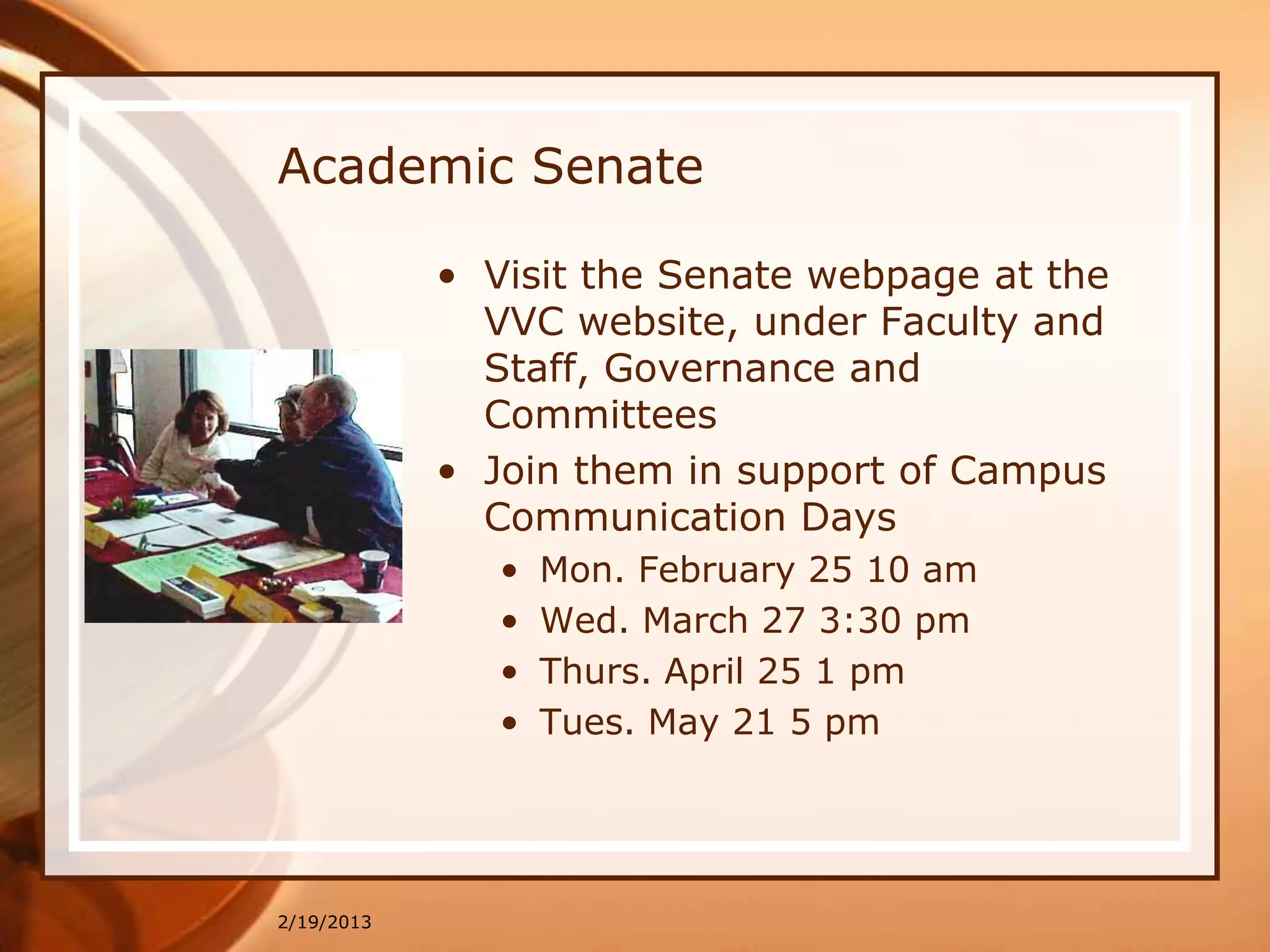 Academic Senate

            • Visit the Senate webpage at the
              VVC website, under Faculty and
              Staff, Governance and
              Committees
            • Join them in support of Campus
              Communication Days
               •   Mon. February 25 10 am
               •   Wed. March 27 3:30 pm
               •   Thurs. April 25 1 pm
               •   Tues. May 21 5 pm




2/19/2013
 