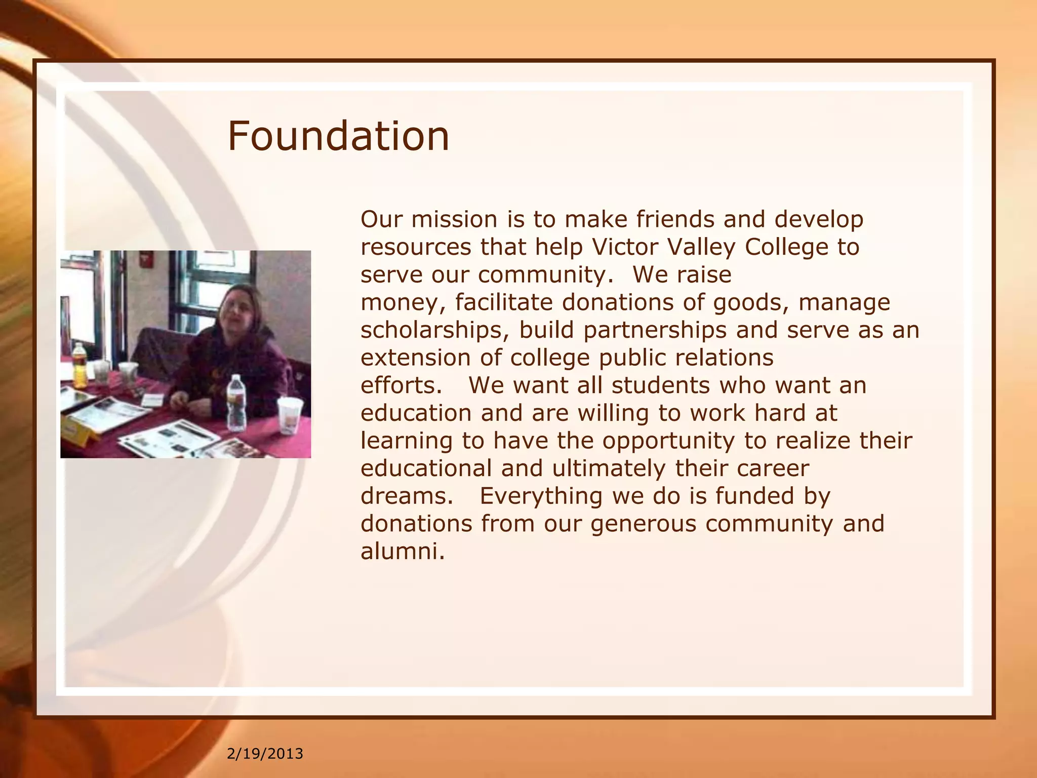 Foundation
            Our mission is to make friends and develop
            resources that help Victor Valley College to
            serve our community. We raise
            money, facilitate donations of goods, manage
            scholarships, build partnerships and serve as an
            extension of college public relations
            efforts. We want all students who want an
            education and are willing to work hard at
            learning to have the opportunity to realize their
            educational and ultimately their career
            dreams. Everything we do is funded by
            donations from our generous community and
            alumni.




2/19/2013
 