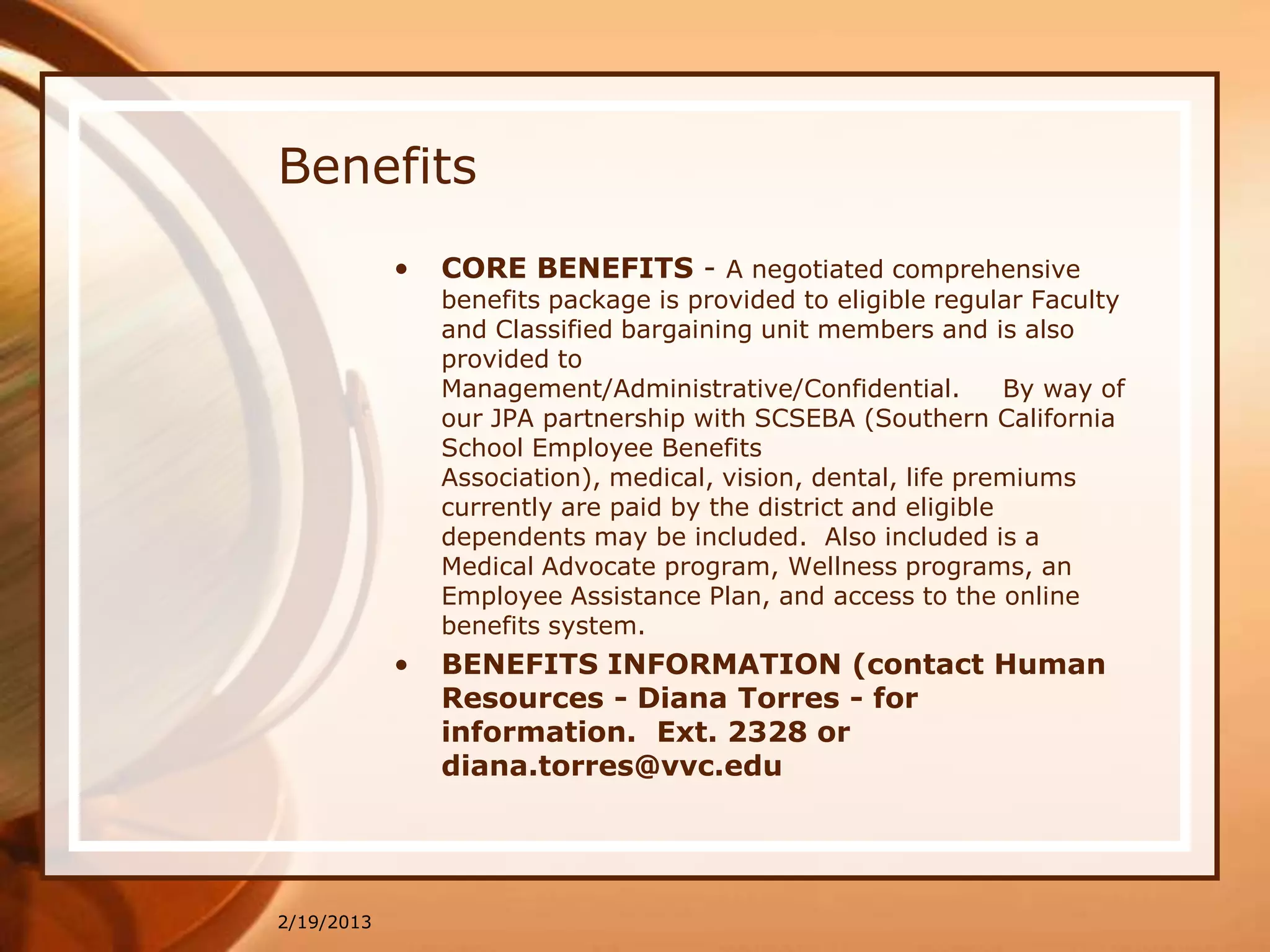 Benefits
            •   CORE BENEFITS - A negotiated comprehensive
                benefits package is provided to eligible regular Faculty
                and Classified bargaining unit members and is also
                provided to
                Management/Administrative/Confidential.         By way of
                our JPA partnership with SCSEBA (Southern California
                School Employee Benefits
                Association), medical, vision, dental, life premiums
                currently are paid by the district and eligible
                dependents may be included. Also included is a
                Medical Advocate program, Wellness programs, an
                Employee Assistance Plan, and access to the online
                benefits system.
            •   BENEFITS INFORMATION (contact Human
                Resources - Diana Torres - for
                information. Ext. 2328 or
                diana.torres@vvc.edu




2/19/2013
 