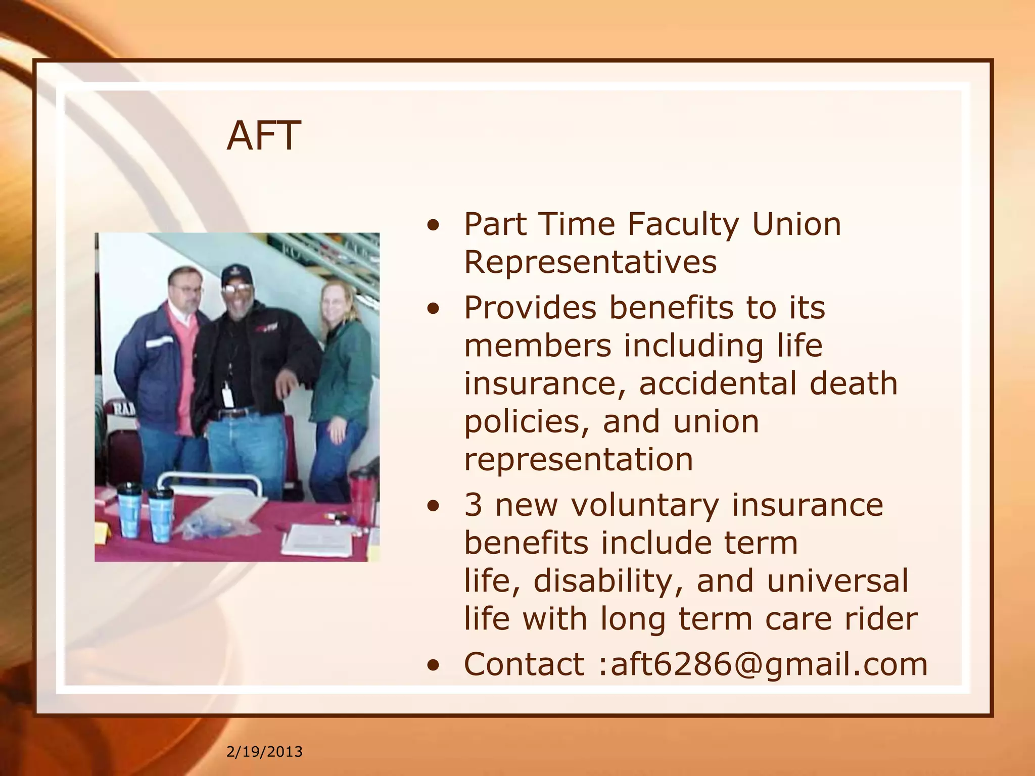 AFT

            • Part Time Faculty Union
              Representatives
            • Provides benefits to its
              members including life
              insurance, accidental death
              policies, and union
              representation
            • 3 new voluntary insurance
              benefits include term
              life, disability, and universal
              life with long term care rider
            • Contact :aft6286@gmail.com

2/19/2013
 