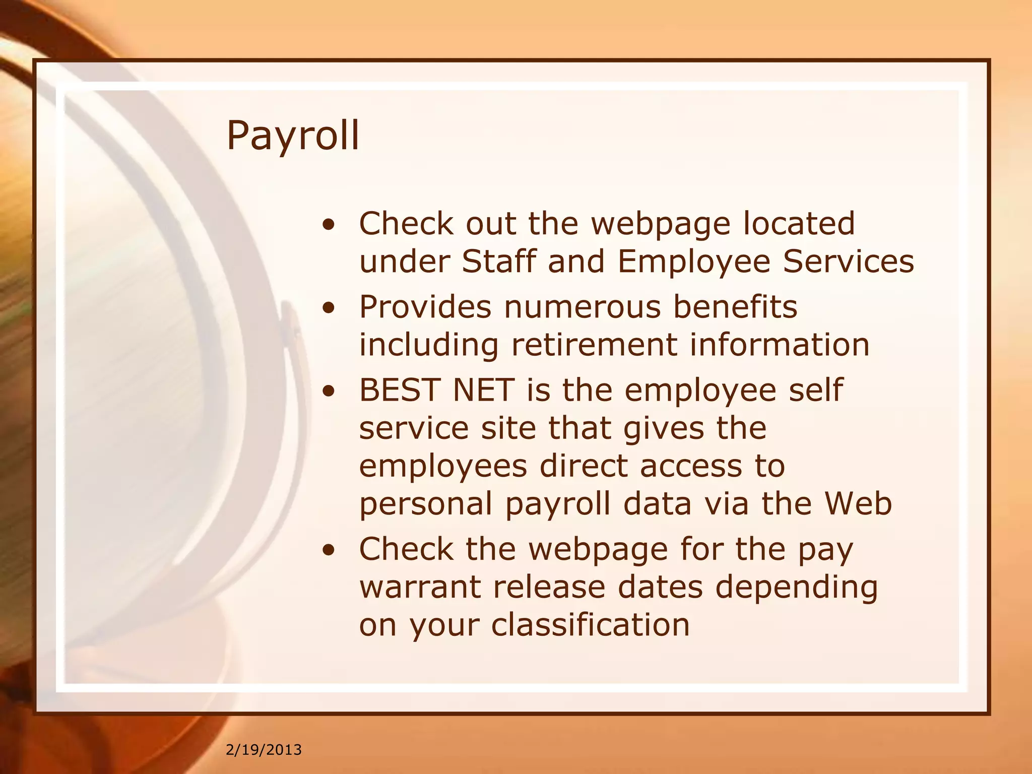 Payroll

            • Check out the webpage located
              under Staff and Employee Services
            • Provides numerous benefits
              including retirement information
            • BEST NET is the employee self
              service site that gives the
              employees direct access to
              personal payroll data via the Web
            • Check the webpage for the pay
              warrant release dates depending
              on your classification


2/19/2013
 