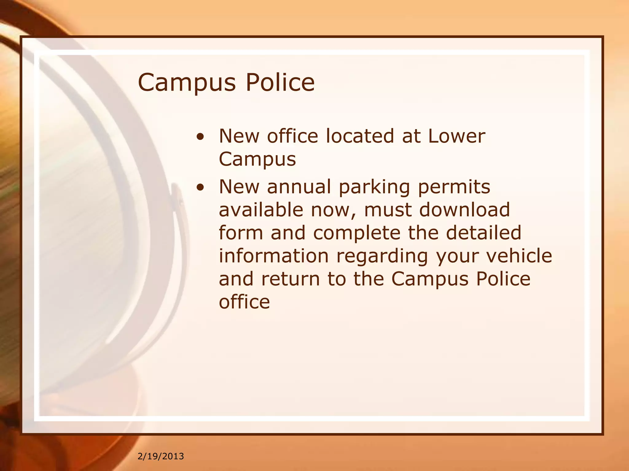 Campus Police

            • New office located at Lower
              Campus
            • New annual parking permits
              available now, must download
              form and complete the detailed
              information regarding your vehicle
              and return to the Campus Police
              office




2/19/2013
 