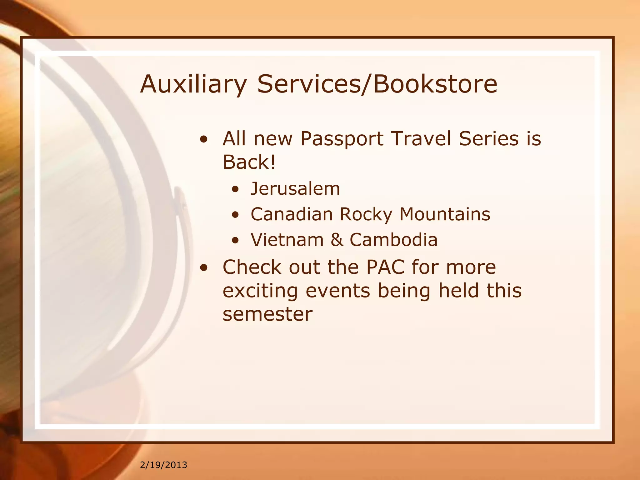 Auxiliary Services/Bookstore

            • All new Passport Travel Series is
              Back!
               • Jerusalem
               • Canadian Rocky Mountains
               • Vietnam & Cambodia
            • Check out the PAC for more
              exciting events being held this
              semester




2/19/2013
 