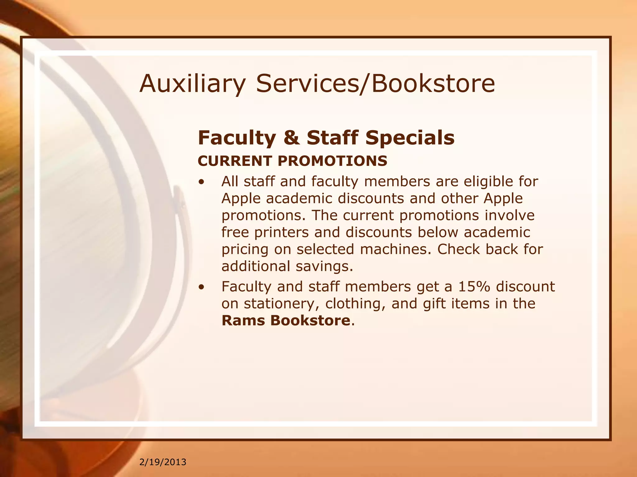 Auxiliary Services/Bookstore

            Faculty & Staff Specials
            CURRENT PROMOTIONS
            • All staff and faculty members are eligible for
              Apple academic discounts and other Apple
              promotions. The current promotions involve
              free printers and discounts below academic
              pricing on selected machines. Check back for
              additional savings.
            • Faculty and staff members get a 15% discount
              on stationery, clothing, and gift items in the
              Rams Bookstore.




2/19/2013
 