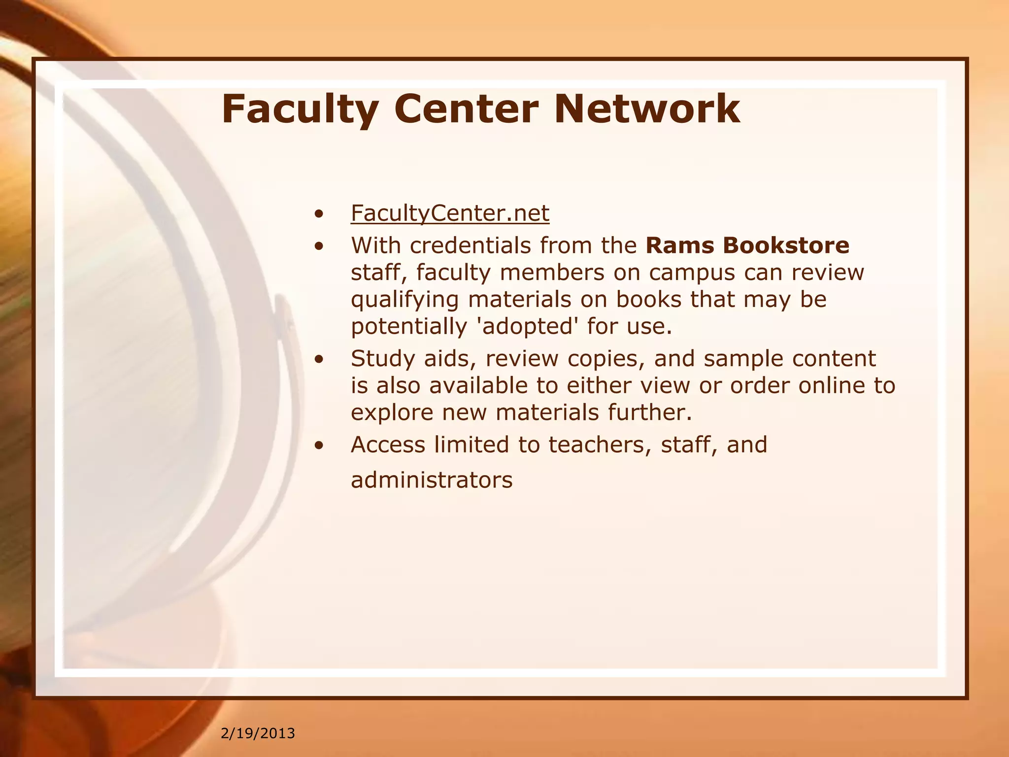 Faculty Center Network

            •   FacultyCenter.net
            •   With credentials from the Rams Bookstore
                staff, faculty members on campus can review
                qualifying materials on books that may be
                potentially 'adopted' for use.
            •   Study aids, review copies, and sample content
                is also available to either view or order online to
                explore new materials further.
            •   Access limited to teachers, staff, and
                administrators




2/19/2013
 