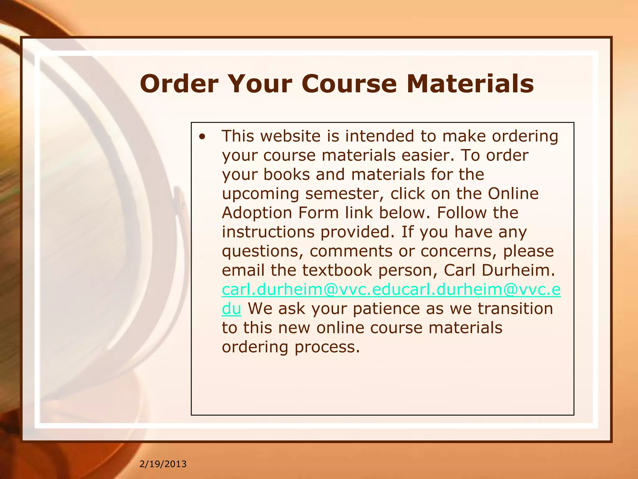 Order Your Course Materials
            • This website is intended to make ordering
              your course materials easier. To order
              your books and materials for the
              upcoming semester, click on the Online
              Adoption Form link below. Follow the
              instructions provided. If you have any
              questions, comments or concerns, please
              email the textbook person, Carl Durheim.
              carl.durheim@vvc.educarl.durheim@vvc.e
              du We ask your patience as we transition
              to this new online course materials
              ordering process.




2/19/2013
 