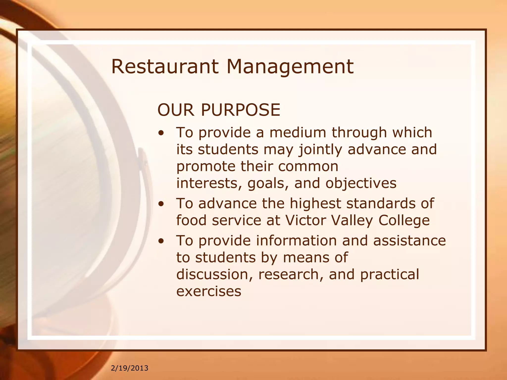 Restaurant Management

            OUR PURPOSE
            • To provide a medium through which
              its students may jointly advance and
              promote their common
              interests, goals, and objectives
            • To advance the highest standards of
              food service at Victor Valley College
            • To provide information and assistance
              to students by means of
              discussion, research, and practical
              exercises




2/19/2013
 