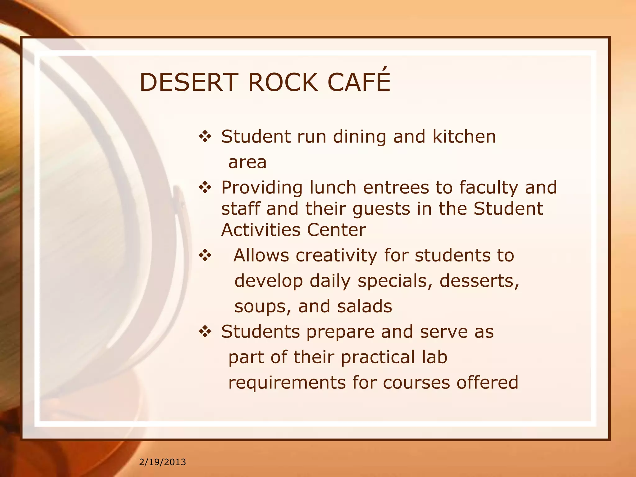 DESERT ROCK CAFÉ

             Student run dining and kitchen
               area
             Providing lunch entrees to faculty and
              staff and their guests in the Student
              Activities Center
             Allows creativity for students to
                develop daily specials, desserts,
                soups, and salads
             Students prepare and serve as
               part of their practical lab
               requirements for courses offered



2/19/2013
 