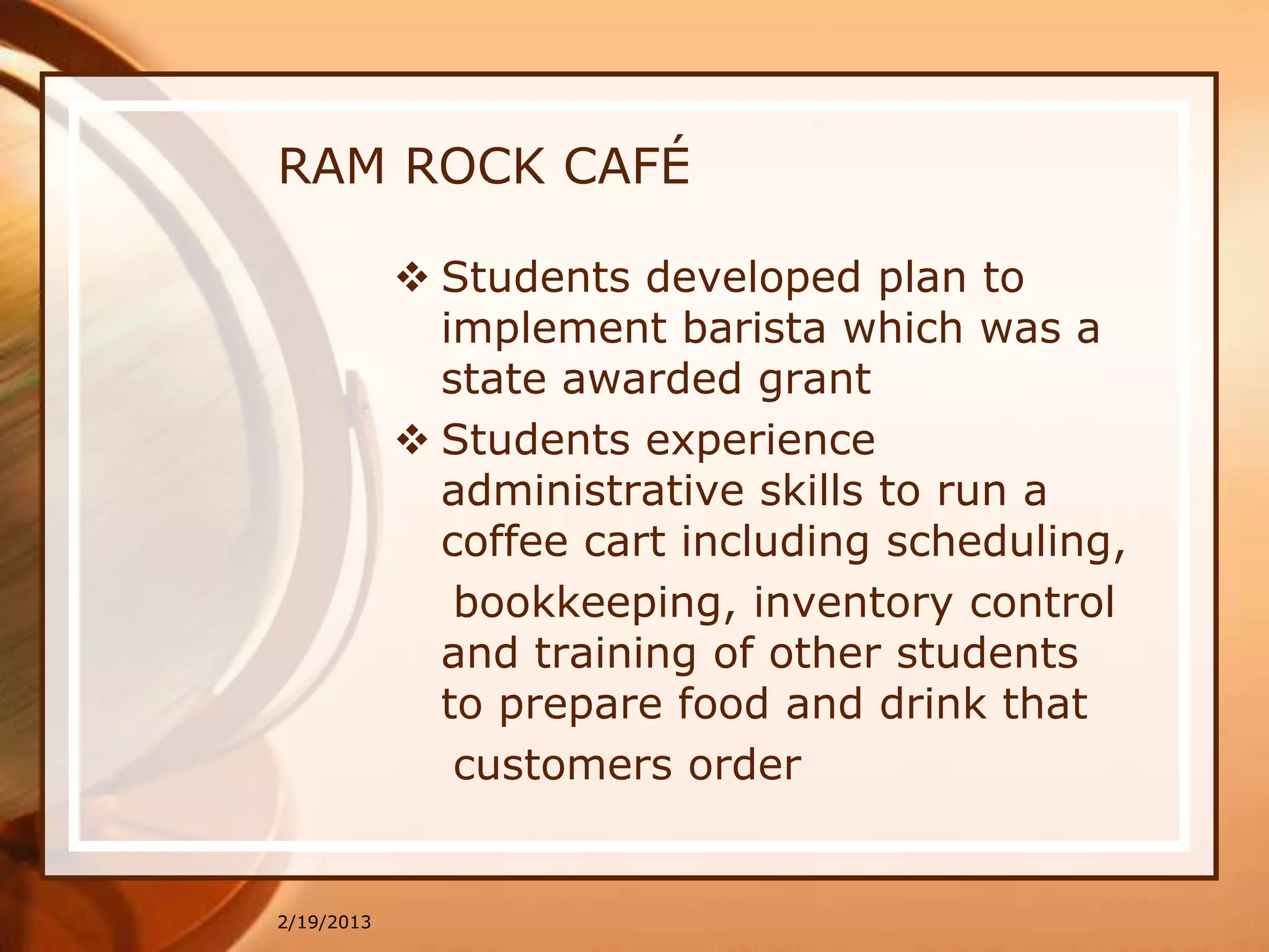 RAM ROCK CAFÉ

             Students developed plan to
              implement barista which was a
              state awarded grant
             Students experience
              administrative skills to run a
              coffee cart including scheduling,
               bookkeeping, inventory control
              and training of other students
              to prepare food and drink that
               customers order


2/19/2013
 