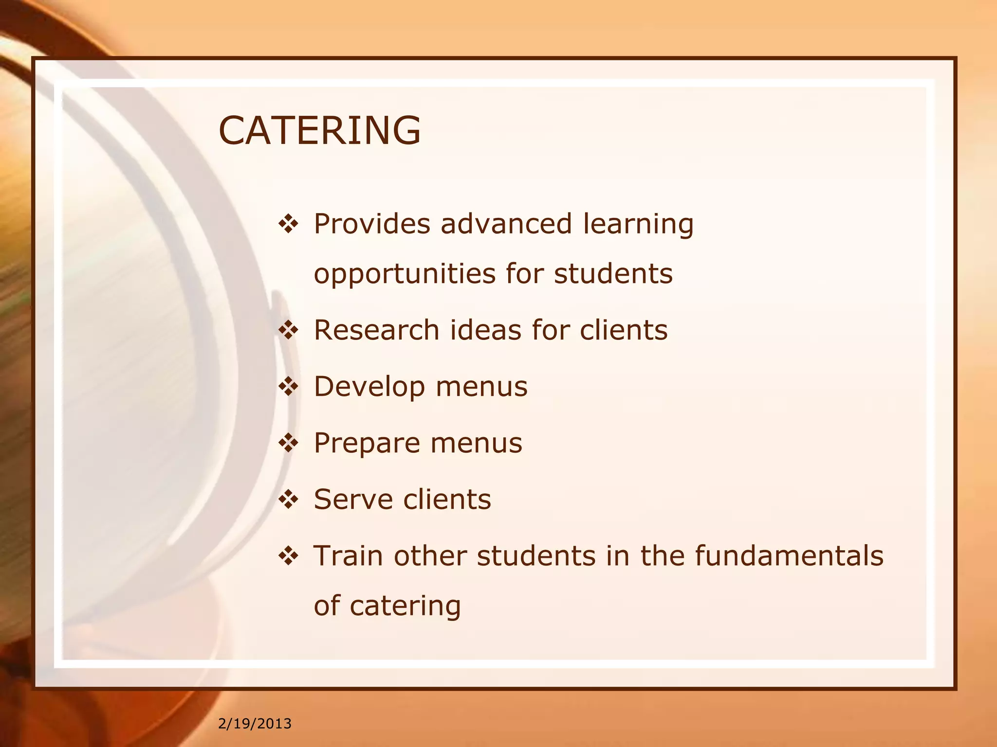 CATERING

        Provides advanced learning
            opportunities for students

        Research ideas for clients

        Develop menus

        Prepare menus

        Serve clients

        Train other students in the fundamentals
            of catering



2/19/2013
 