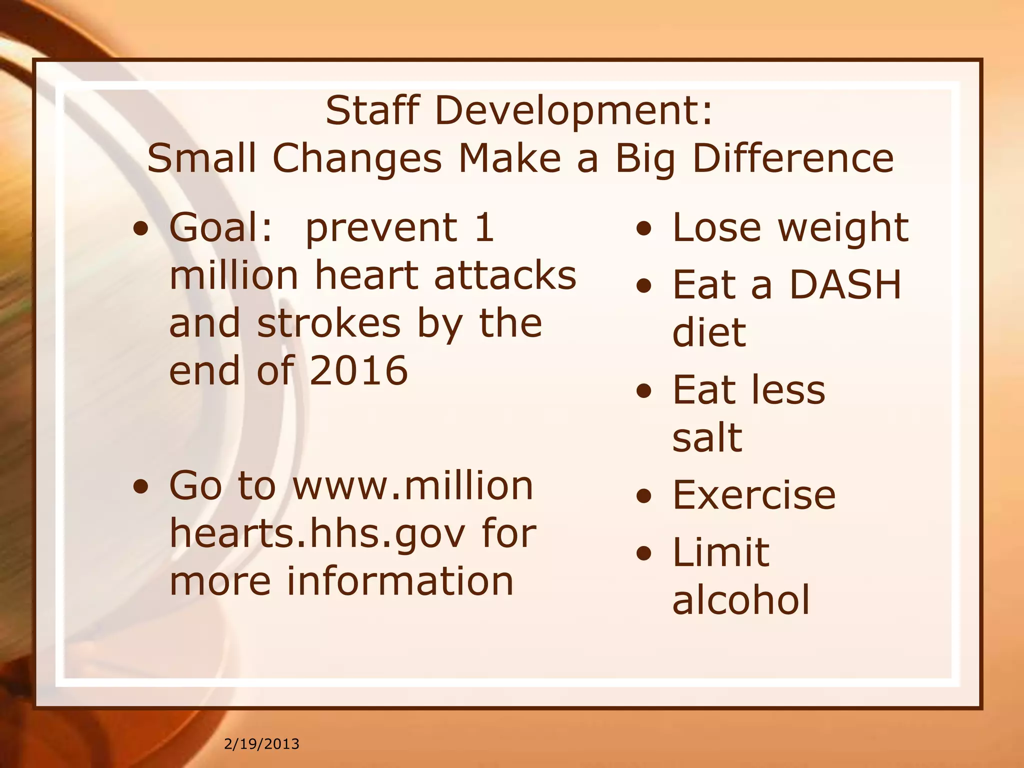 Staff Development:
Small Changes Make a Big Difference
• Goal: prevent 1         • Lose weight
  million heart attacks   • Eat a DASH
  and strokes by the        diet
  end of 2016             • Eat less
                            salt
• Go to www.million       • Exercise
  hearts.hhs.gov for      • Limit
  more information          alcohol


    2/19/2013
 