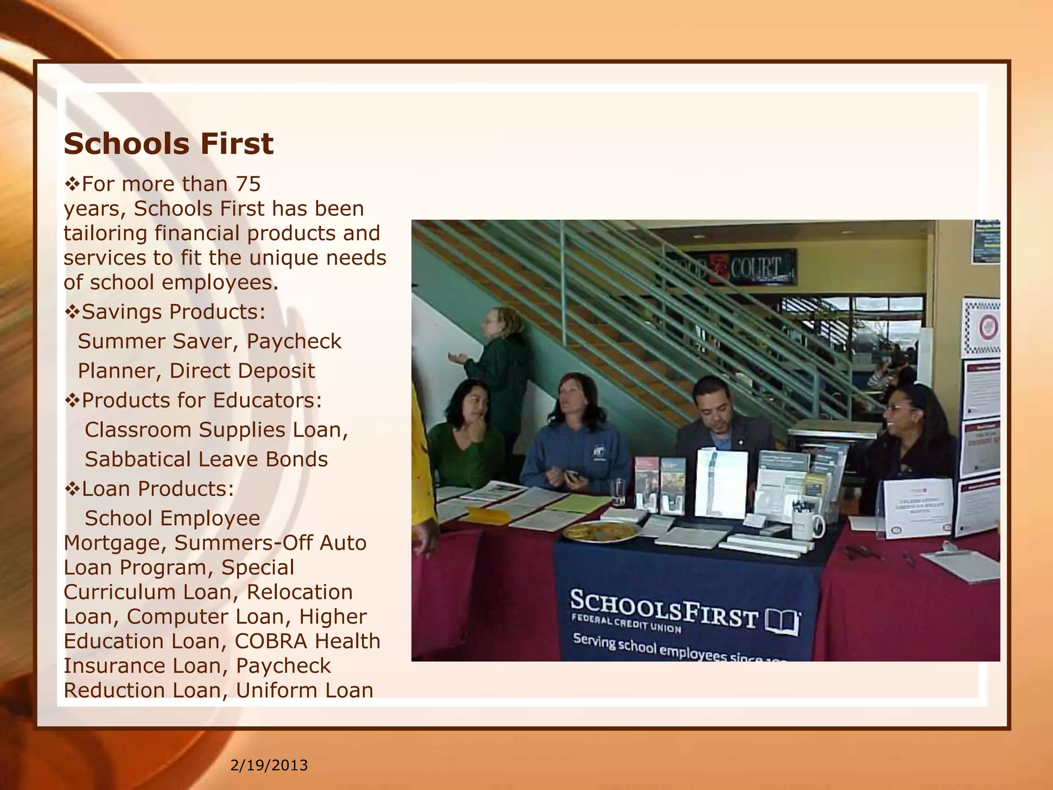 Schools First
For more than 75
years, Schools First has been
tailoring financial products and
services to fit the unique needs
of school employees.
Savings Products:
 Summer Saver, Paycheck
 Planner, Direct Deposit
Products for Educators:
  Classroom Supplies Loan,
  Sabbatical Leave Bonds
Loan Products:
  School Employee
Mortgage, Summers-Off Auto
Loan Program, Special
Curriculum Loan, Relocation
Loan, Computer Loan, Higher
Education Loan, COBRA Health
Insurance Loan, Paycheck
Reduction Loan, Uniform Loan


                2/19/2013
 
