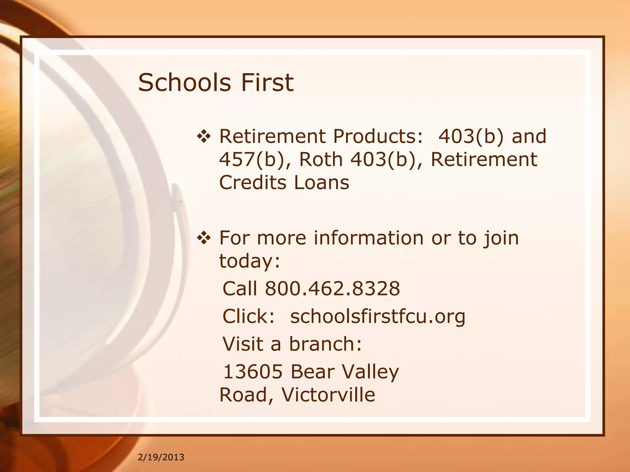 Schools First

             Retirement Products: 403(b) and
              457(b), Roth 403(b), Retirement
              Credits Loans

             For more information or to join
              today:
              Call 800.462.8328
              Click: schoolsfirstfcu.org
              Visit a branch:
              13605 Bear Valley
              Road, Victorville


2/19/2013
 