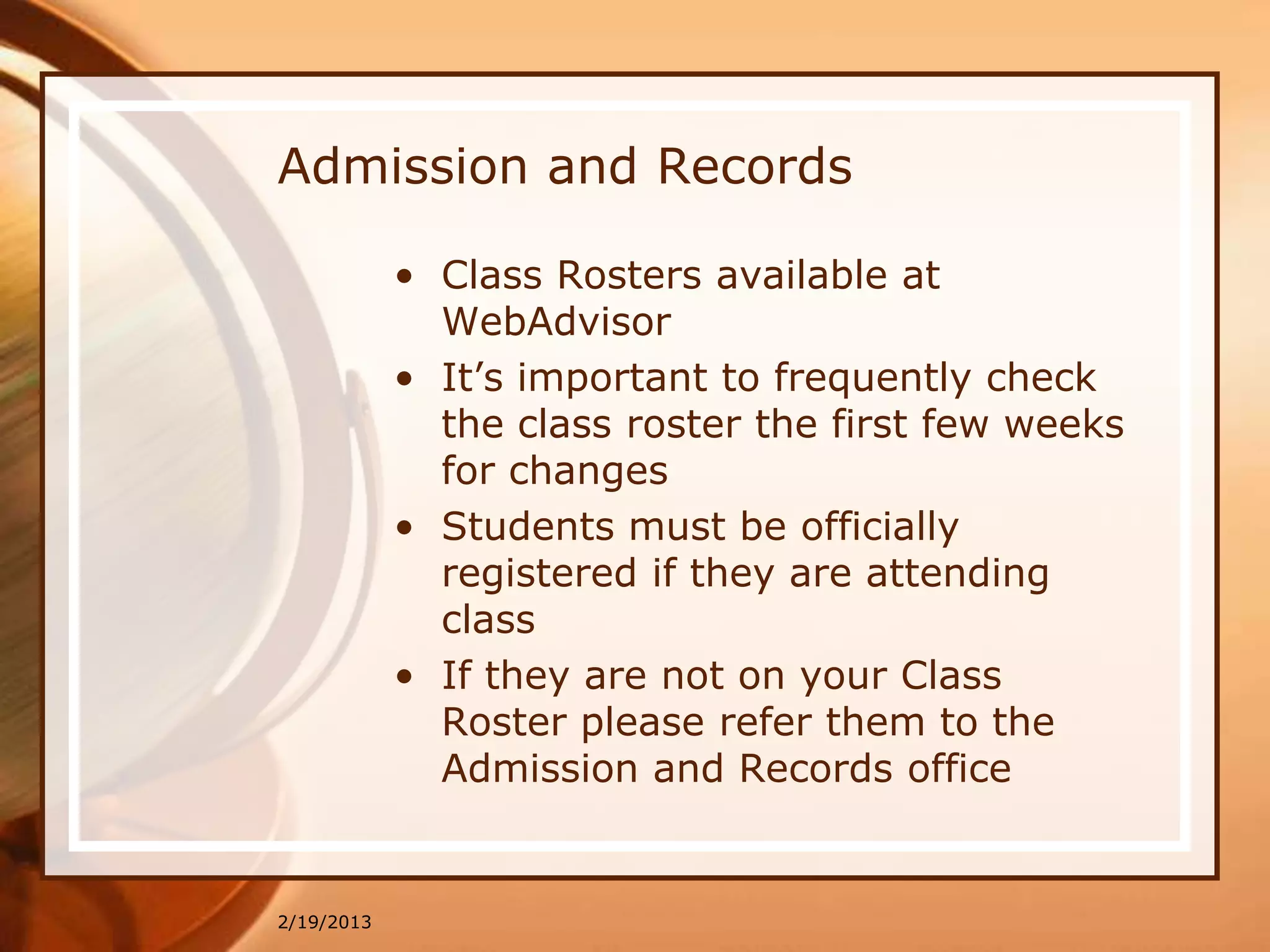 Admission and Records

            • Class Rosters available at
              WebAdvisor
            • It’s important to frequently check
              the class roster the first few weeks
              for changes
            • Students must be officially
              registered if they are attending
              class
            • If they are not on your Class
              Roster please refer them to the
              Admission and Records office


2/19/2013
 