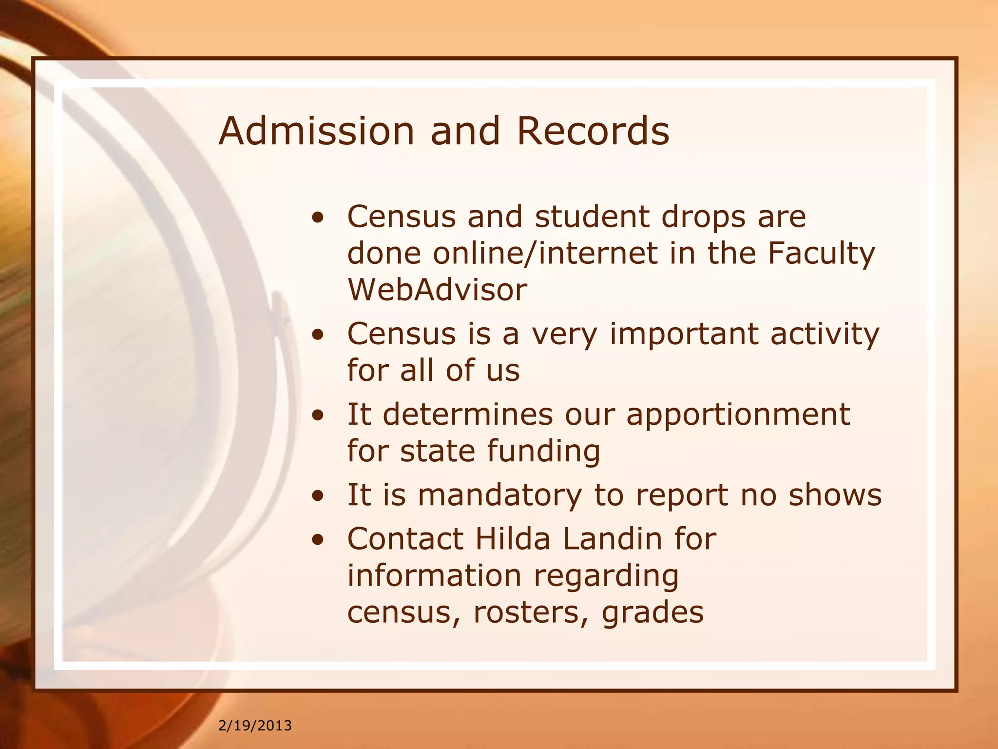 Admission and Records

            • Census and student drops are
              done online/internet in the Faculty
              WebAdvisor
            • Census is a very important activity
              for all of us
            • It determines our apportionment
              for state funding
            • It is mandatory to report no shows
            • Contact Hilda Landin for
              information regarding
              census, rosters, grades


2/19/2013
 