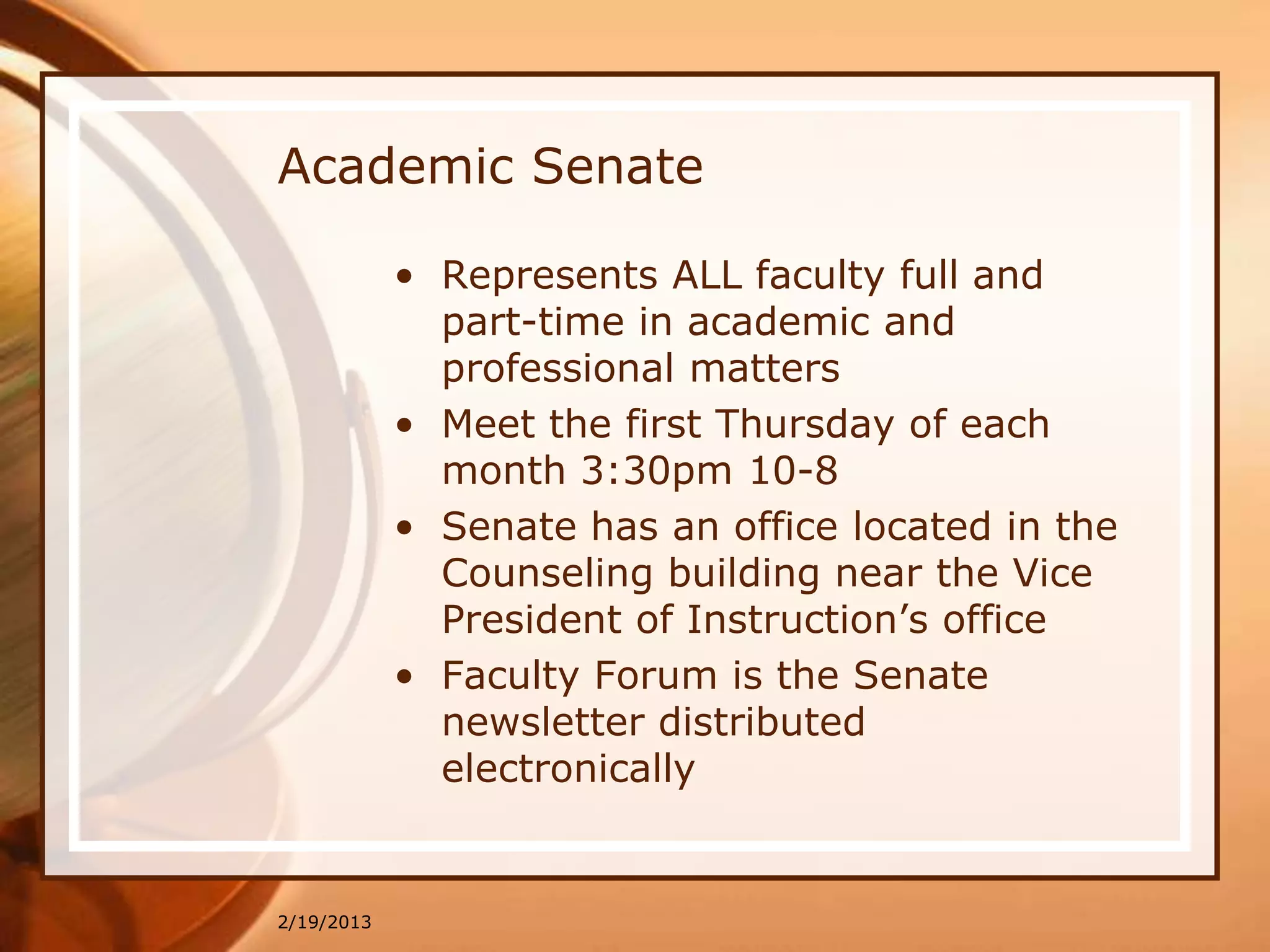 Academic Senate

            • Represents ALL faculty full and
              part-time in academic and
              professional matters
            • Meet the first Thursday of each
              month 3:30pm 10-8
            • Senate has an office located in the
              Counseling building near the Vice
              President of Instruction’s office
            • Faculty Forum is the Senate
              newsletter distributed
              electronically


2/19/2013
 