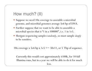 How much? (II)
—  Suppose we need 10x coverage to assemble a microbial
genome, and microbial genomes average 5e6 bp of DNA.
—  Further suppose that we want to be able to assemble a
microbial species that is “1 in a 100000”, i.e. 1 in 1e5.
—  Shotgun sequencing samples randomly, so must sample deeply
to be sensitive.
10x coverage x 5e6 bp x 1e5 =~ 50e11, or 5 Tbp of sequence.
Currently this would cost approximately $100k, for 10 full
Illumina runs, but in a year we will be able to do it for much
less.
 