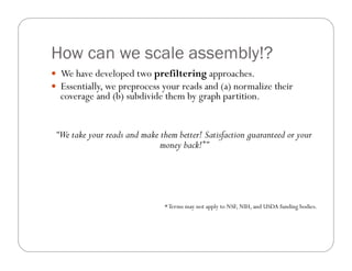 How can we scale assembly!?
—  We have developed two prefiltering approaches.
—  Essentially, we preprocess your reads and (a) normalize their
coverage and (b) subdivide them by graph partition.
“We take your reads and make them better! Satisfaction guaranteed or your
money back!*”
*Terms may not apply to NSF, NIH, and USDA funding bodies.
 
