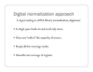 Digital normalization approach
A digital analog to cDNA library normalization, diginorm:
—  Is single pass: looks at each read only once;
—  Does not “collect” the majority of errors;
—  Keeps all low-coverage reads;
—  Smooths out coverage of regions.
 