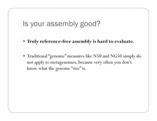 Is your assembly good?
—  Truly reference-free assembly is hard to evaluate.
—  Traditional “genome” measures like N50 and NG50 simply do
not apply to metagenomes, because very often you don’t
know what the genome “size” is.
 