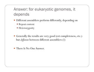 Answer: for eukaryotic genomes, it
depends
—  Different assemblers perform differently, depending on
—  Repeat content
—  Heterozygosity
—  Generally the results are very good (est completeness, etc.)
but different between different assemblers (!)
—  There Is No OneAnswer.
 