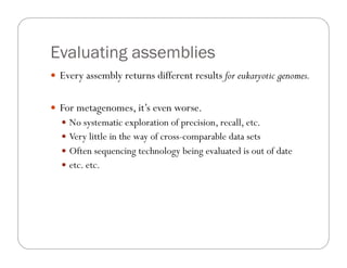 Evaluating assemblies
—  Every assembly returns different results for eukaryotic genomes.
—  For metagenomes, it’s even worse.
—  No systematic exploration of precision, recall, etc.
—  Very little in the way of cross-comparable data sets
—  Often sequencing technology being evaluated is out of date
—  etc. etc.
 