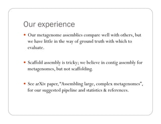 Our experience
—  Our metagenome assemblies compare well with others, but
we have little in the way of ground truth with which to
evaluate.
—  Scaffold assembly is tricky; we believe in contig assembly for
metagenomes, but not scaffolding.
—  See arXiv paper,“Assembling large, complex metagenomes”,
for our suggested pipeline and statistics & references.
 