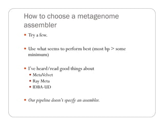 How to choose a metagenome
assembler
—  Try a few.
—  Use what seems to perform best (most bp > some
minimum)
—  I’ve heard/read good things about
—  MetaVelvet
—  Ray Meta
—  IDBA-UD
—  Our pipeline doesn’t specify an assembler.
 
