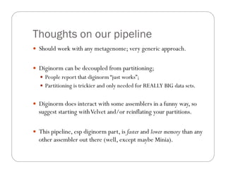 Thoughts on our pipeline
—  Should work with any metagenome; very generic approach.
—  Diginorm can be decoupled from partitioning;
—  People report that diginorm “just works”;
—  Partitioning is trickier and only needed for REALLY BIG data sets.
—  Diginorm does interact with some assemblers in a funny way, so
suggest starting withVelvet and/or reinflating your partitions.
—  This pipeline, esp diginorm part, is faster and lower memory than any
other assembler out there (well, except maybe Minia).
 