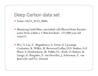 Deep Carbon data set
—  Name: DCO_TCO_MM5
—  Masimong Gold Mine; microbial cells filtered from fracture
water from within a 1.9km borehole. (32,000 year old
water?!)
—  M.C.Y. Lau, C. Magnabosco, S. Grim, G. Lacrampe
Couloume, K.Wilkie, B. Sherwood Lollar, D.N. Simkus, G.F.
Slater, S. Hendrickson, M. Pullin,T.L. Kieft, O. Kuloyo, B.
Linage, G. Borgonie, E. van Heerden, J.Ackerman, C. van
Jaarsveld, andT.C. Onstott
 