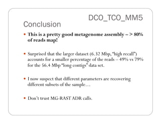 Conclusion
—  This is a pretty good metagenome assembly – > 80%
of reads map!
—  Surprised that the larger dataset (6.32 Mbp,“high recall”)
accounts for a smaller percentage of the reads – 49% vs 79%
for the 56.4 Mbp “long contigs” data set.
—  I now suspect that different parameters are recovering
different subsets of the sample…
—  Don’t trust MG-RASTADR calls.
DCO_TCO_MM5
 