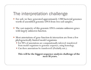 The interpretation challenge
—  For soil, we have generated approximately 1200 bacterial genomes
worth of assembled genomic DNA from two soil samples.
—  The vast majority of this genomic DNA contains unknown genes
with largely unknown function.
—  Most annotations of gene function & interaction are from a few
phylogenetically limited model organisms
—  Est 98% of annotations are computationally inferred: transferred
from model organisms to genomic sequence, using homology.
—  Can these annotations be transferred? (Probably not.)
This will be the biggest sequence analysis challenge of the
next 50 years.
 