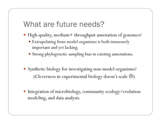 What are future needs?
—  High-quality, medium+ throughput annotation of genomes?
—  Extrapolating from model organisms is both immensely
important and yet lacking.
—  Strong phylogenetic sampling bias in existing annotations.
—  Synthetic biology for investigating non-model organisms?
(Cleverness in experimental biology doesn’t scale L)
—  Integration of microbiology, community ecology/evolution
modeling, and data analysis.
 
