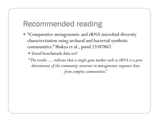 Recommended reading
—  “Comparative metagenomic and rRNA microbial diversity
characterization using archaeal and bacterial synthetic
communities.” Shakya et al., pmid 23387867.
—  Good benchmark data set!
“The results … indicate that a single gene marker such as rRNA is a poor
determinant of the community structure in metagenomic sequence data
from complex communities.”
 
