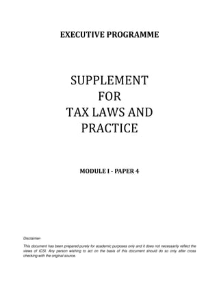EXECUTIVE PROGRAMME
SUPPLEMENT
FOR
TAX LAWS AND
PRACTICE
MODULE I - PAPER 4
Disclaimer-
This document has been prepared purely for academic purposes only and it does not necessarily reflect the
views of ICSI. Any person wishing to act on the basis of this document should do so only after cross
checking with the original source.
 