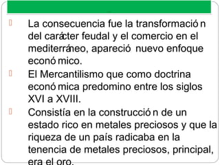 MERCANTILISM O
MERCANTILISM O
 La consecuencia fue la transformació n
del carácter feudal y el comercio en el
mediterráneo, apareció nuevo enfoque
econó mico.
 El Mercantilismo que como doctrina
econó mica predomino entre los siglos
XVI a XVIII.
 Consistía en la construcció n de un
estado rico en metales preciosos y que la
riqueza de un país radicaba en la
tenencia de metales preciosos, principal,
 