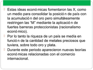 M ERCANTILISM O
M ERCANTILISM O
 Estas ideas econó micas fomentaron las X, como
un medio para consolidar la posició n de país con
la acumulació n del oro pero simultáneamente
restringen las “M” mediante la aplicació n de
fuertes barreras proteccionistas (racionalismo
econó mico).
 Por lo tanto la riqueza de un país se medía en
funció n de la cantidad de metales preciosos que
tuviera, sobre todo oro y plata.
 Durante este periodo aparecieron nuevas teorías
econó micas relacionadas con el comercio
internacional.
 