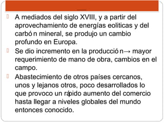 REVOLUCION INDUSTRIAL.REVOLUCION INDUSTRIAL.
 A mediados del siglo XVIII, y a partir del
aprovechamiento de energías eoliticas y del
carbó n mineral, se produjo un cambio
profundo en Europa.
 Se dio incremento en la producció n→ mayor
requerimiento de mano de obra, cambios en el
campo.
 Abastecimiento de otros países cercanos,
unos y lejanos otros, poco desarrollados lo
que provoco un rápido aumento del comercio
hasta llegar a niveles globales del mundo
entonces conocido.
 