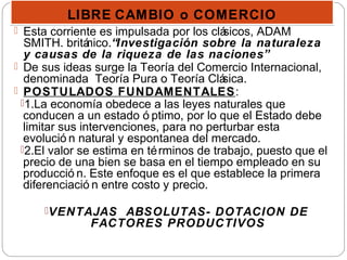 LIBRE CAMBIO o COMERCIOLIBRE CAMBIO o COMERCIO
 Esta corriente es impulsada por los clásicos, ADAM
SMITH. británico.“Investigación sobre la naturaleza
y causas de la riqueza de las naciones”
 De sus ideas surge la Teoría del Comercio Internacional,
denominada Teoría Pura o Teoría Clásica.
 POSTULADOS FUNDAMENTALES:
1.La economía obedece a las leyes naturales que
conducen a un estado ó ptimo, por lo que el Estado debe
limitar sus intervenciones, para no perturbar esta
evolució n natural y espontanea del mercado.
2.El valor se estima en términos de trabajo, puesto que el
precio de una bien se basa en el tiempo empleado en su
producció n. Este enfoque es el que establece la primera
diferenciació n entre costo y precio.
VENTAJAS ABSOLUTAS- DOTACION DE
FACTORES PRODUCTIVOS
 