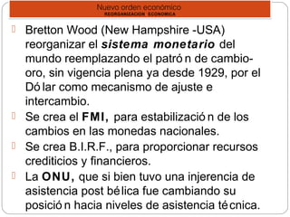 Nuevo orden económico
REORGANIZACION ‘ ECONOMICA
Nuevo orden económico
REORGANIZACION ‘ ECONOMICA
 Bretton Wood (New Hampshire -USA)
reorganizar el sistema monetario del
mundo reemplazando el patró n de cambio-
oro, sin vigencia plena ya desde 1929, por el
Dó lar como mecanismo de ajuste e
intercambio.
 Se crea el FMI, para estabilizació n de los
cambios en las monedas nacionales.
 Se crea B.I.R.F., para proporcionar recursos
crediticios y financieros.
 La ONU, que si bien tuvo una injerencia de
asistencia post bélica fue cambiando su
posició n hacia niveles de asistencia técnica.
 