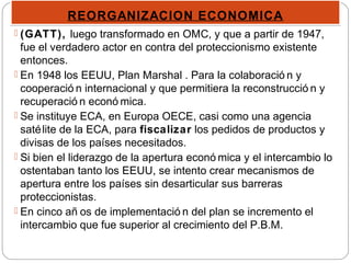 REORGANIZACION ECONOMICAREORGANIZACION ECONOMICA
 (GATT), luego transformado en OMC, y que a partir de 1947,
fue el verdadero actor en contra del proteccionismo existente
entonces.
 En 1948 los EEUU, Plan Marshal . Para la colaboració n y
cooperació n internacional y que permitiera la reconstrucció n y
recuperació n econó mica.
 Se instituye ECA, en Europa OECE, casi como una agencia
satélite de la ECA, para fiscalizar los pedidos de productos y
divisas de los países necesitados.
 Si bien el liderazgo de la apertura econó mica y el intercambio lo
ostentaban tanto los EEUU, se intento crear mecanismos de
apertura entre los países sin desarticular sus barreras
proteccionistas.
 En cinco añ os de implementació n del plan se incremento el
intercambio que fue superior al crecimiento del P.B.M.
 