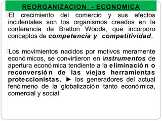El crecimiento del comercio y sus efectos
incidentales son los organismos creados en la
conferencia de Bretton Woods, que incorporo
conceptos de competencia y competitividad.
Los movimientos nacidos por motivos meramente
econó micos, se convirtieron en instrumentos de
apertura econó mica tendiente a la eliminació n o
reconversió n de las viejas herramientas
proteccionistas, ► los generadores del actual
fenó meno de la globalizació n tanto econó mica,
comercial y social.
REORGANIZACION - ECONOMICAREORGANIZACION - ECONOMICA
 