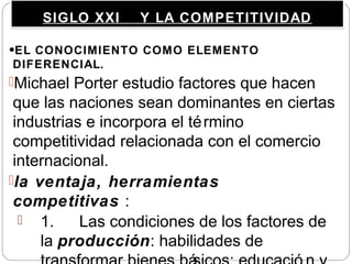 SIGLO XXI Y LA COMPETITIVIDADSIGLO XXI Y LA COMPETITIVIDAD
•EL CONOCIMIENTO COMO ELEMENTO
DIFERENCIAL.
Michael Porter estudio factores que hacen
que las naciones sean dominantes en ciertas
industrias e incorpora el término
competitividad relacionada con el comercio
internacional.
la ventaja, herramientas
competitivas :
 1. Las condiciones de los factores de
la producción: habilidades de
 