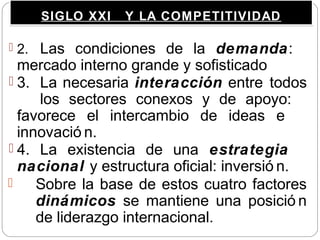 SIGLO XXI Y LA COMPETITIVIDADSIGLO XXI Y LA COMPETITIVIDAD
 2. Las condiciones de la demanda:
mercado interno grande y sofisticado
 3. La necesaria interacción entre todos
los sectores conexos y de apoyo:
favorece el intercambio de ideas e
innovació n.
 4. La existencia de una estrategia
nacional y estructura oficial: inversió n.
 Sobre la base de estos cuatro factores
dinámicos se mantiene una posició n
de liderazgo internacional.
 