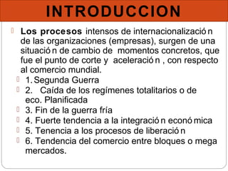 INTRODUCCION
 Los procesos intensos de internacionalizació n
de las organizaciones (empresas), surgen de una
situació n de cambio de momentos concretos, que
fue el punto de corte y aceleració n , con respecto
al comercio mundial.
 1.Segunda Guerra
 2. Caída de los regímenes totalitarios o de
eco. Planificada
 3. Fin de la guerra fría
 4. Fuerte tendencia a la integració n econó mica
 5. Tenencia a los procesos de liberació n
 6. Tendencia del comercio entre bloques o mega
mercados.
 