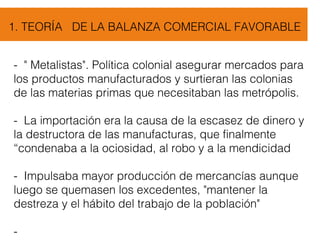 1. TEORÍA DE LA BALANZA COMERCIAL FAVORABLE
- " Metalistas". Política colonial asegurar mercados para
los productos manufacturados y surtieran las colonias
de las materias primas que necesitaban las metrópolis.
- La importación era la causa de la escasez de dinero y
la destructora de las manufacturas, que finalmente
“condenaba a la ociosidad, al robo y a la mendicidad
- Impulsaba mayor producción de mercancías aunque
luego se quemasen los excedentes, "mantener la
destreza y el hábito del trabajo de la población"
-
 
