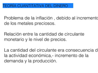 Problema de la inflación , debido al incremento
de los metales preciosos.
Relación entre la cantidad de circulante
monetario y le nivel de precios.
La cantidad del circulante era consecuencia de
la actividad económica,- incremento de la
demanda y la producción.
TEORÍA CUANTITATIVA DEL DINERO
 