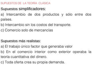 SUPUESTOS DE LA TEORÍA CLÁSICA
Supuestos simplificadores:
a) Intercambio de dos productos y sólo entre dos
países.
b) Intercambio sin los costos del transporte.
c) Comercio solo de mercancías
Supuestos más realistas:
a) El trabajo único factor que generaba valor
b) En el comercio interior como exterior operaba la
teoría cuantitativa del dinero.
c) Toda oferta crea su propia demanda.
 
